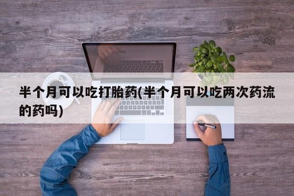 药流药购买微信半个月可以吃打胎药(半个月可以吃两次药流的药吗)