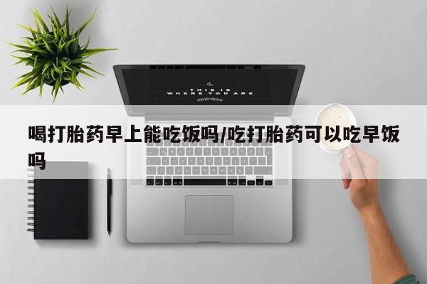 药流药购买微信喝打胎药早上能吃饭吗/吃打胎药可以吃早饭吗