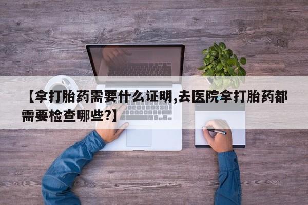 药流药购买微信【拿打胎药需要什么证明,去医院拿打胎药都需要检查哪些?】
