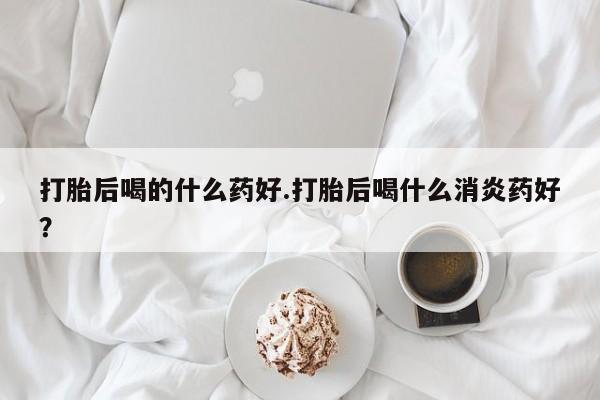 药流药购买微信打胎后喝的什么药好.打胎后喝什么消炎药好？