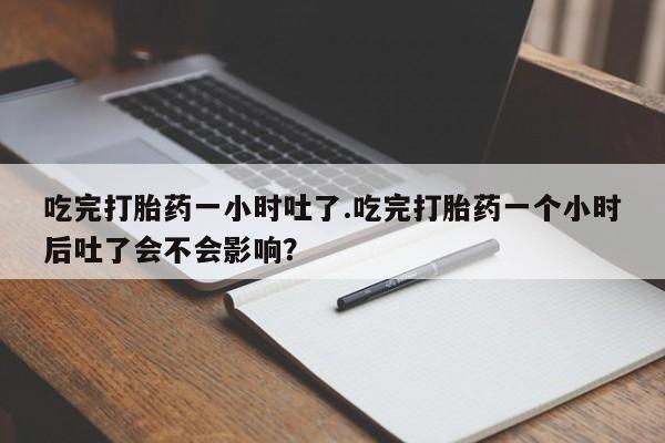 药流药购买微信吃完打胎药一小时吐了.吃完打胎药一个小时后吐了会不会影响？