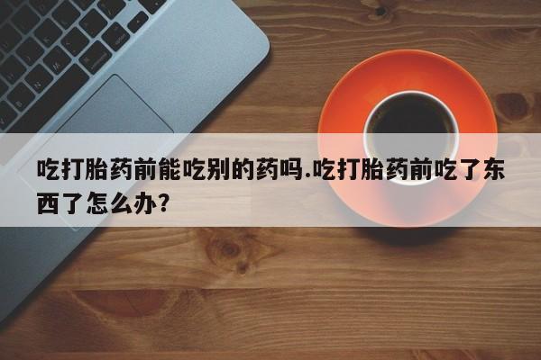 药流药购买微信吃打胎药前能吃别的药吗.吃打胎药前吃了东西了怎么办？