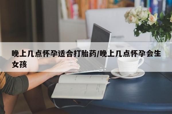 药流药购买微信晚上几点怀孕适合打胎药/晚上几点怀孕会生女孩