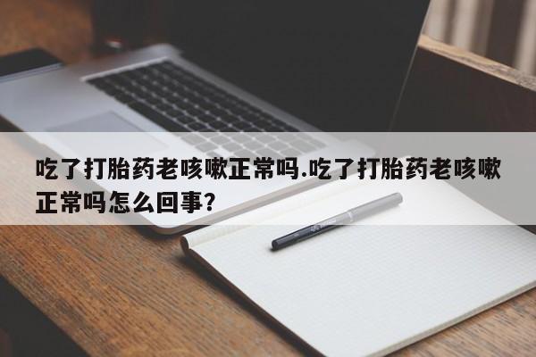 药流药购买微信吃了打胎药老咳嗽正常吗.吃了打胎药老咳嗽正常吗怎么回事？