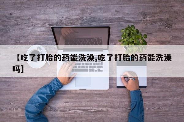 药流药购买微信【吃了打胎的药能洗澡,吃了打胎的药能洗澡吗】