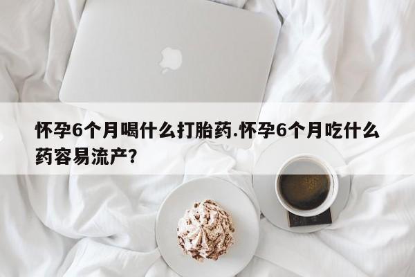 药流药购买微信怀孕6个月喝什么打胎药.怀孕6个月吃什么药容易流产？