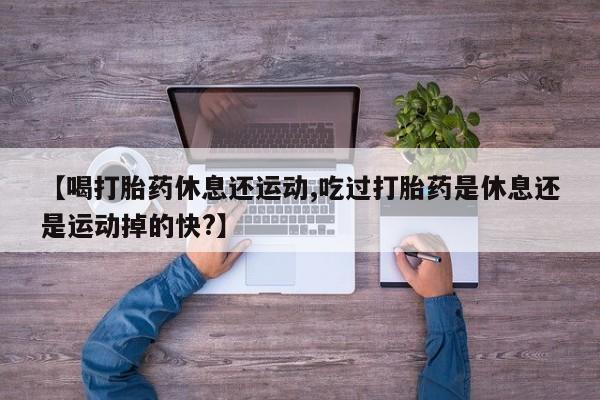 药流药购买微信【喝打胎药休息还运动,吃过打胎药是休息还是运动掉的快?】