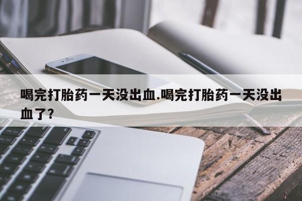药流药购买微信喝完打胎药一天没出血.喝完打胎药一天没出血了？