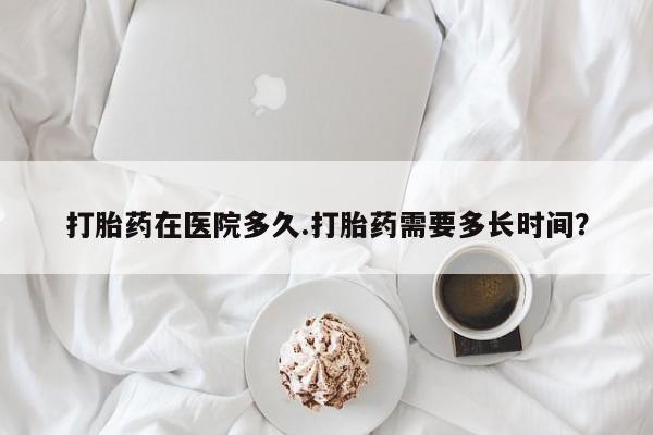 药流药购买微信打胎药在医院多久.打胎药需要多长时间？