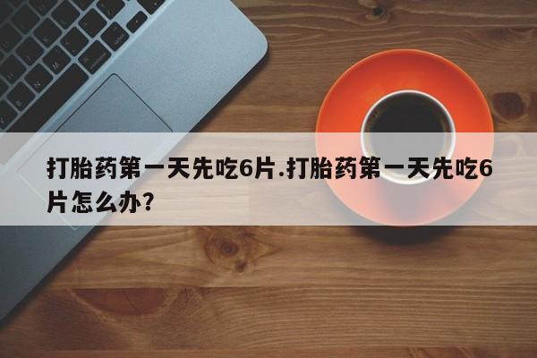 药流药购买微信打胎药第一天先吃6片.打胎药第一天先吃6片怎么办？