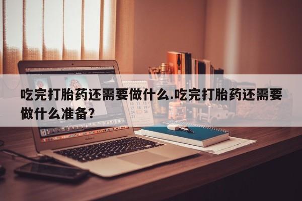 药流药购买微信吃完打胎药还需要做什么.吃完打胎药还需要做什么准备？