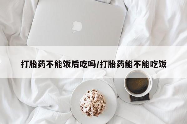 药流药购买微信打胎药不能饭后吃吗/打胎药能不能吃饭