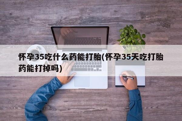 药流药购买微信怀孕35吃什么药能打胎(怀孕35天吃打胎药能打掉吗)