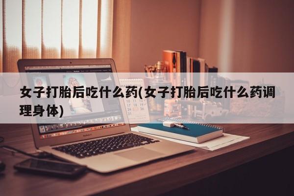 药流药购买微信女子打胎后吃什么药(女子打胎后吃什么药调理身体)