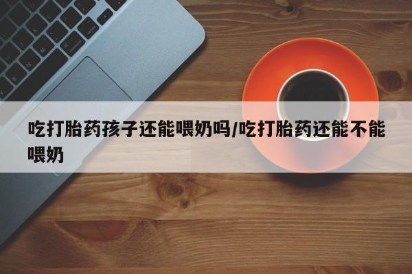药流药购买微信吃打胎药孩子还能喂奶吗/吃打胎药还能不能喂奶