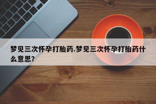 药流药购买微信梦见三次怀孕打胎药.梦见三次怀孕打胎药什么意思？