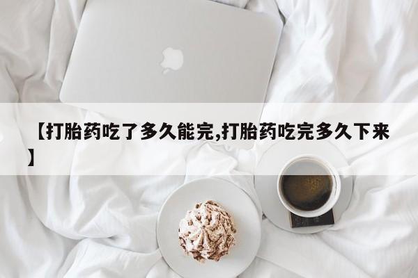 药流药购买微信【打胎药吃了多久能完,打胎药吃完多久下来】