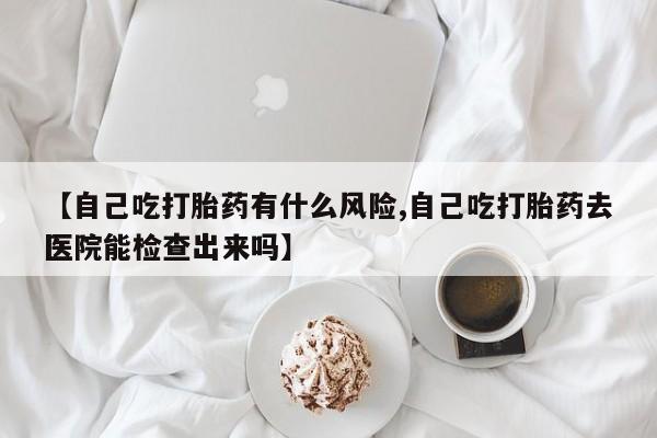 药流药购买微信【自己吃打胎药有什么风险,自己吃打胎药去医院能检查出来吗】