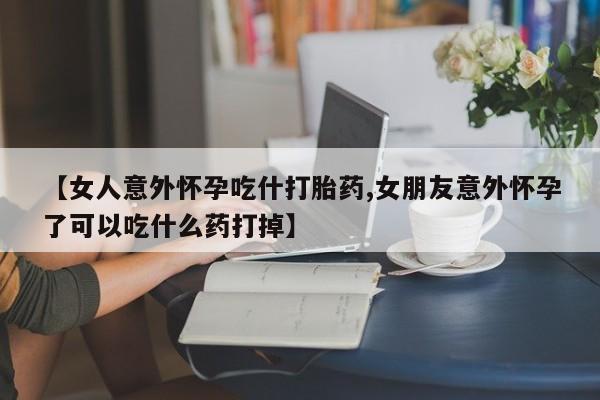 药流药购买微信【女人意外怀孕吃什打胎药,女朋友意外怀孕了可以吃什么药打掉】
