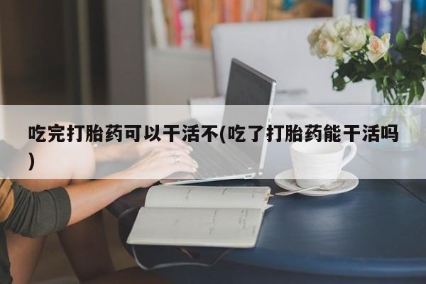药流药购买微信吃完打胎药可以干活不(吃了打胎药能干活吗)