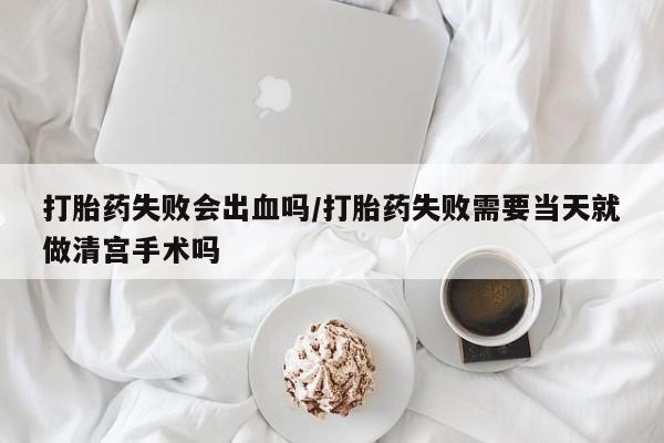 药流药购买微信打胎药失败会出血吗/打胎药失败需要当天就做清宫手术吗