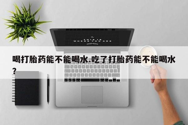 药流药购买微信喝打胎药能不能喝水.吃了打胎药能不能喝水？