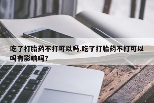 药流药购买微信吃了打胎药不打可以吗.吃了打胎药不打可以吗有影响吗？