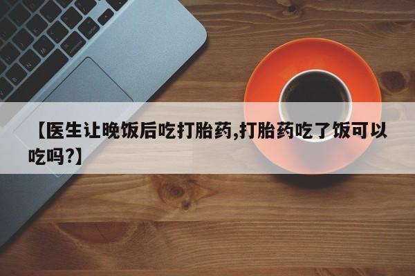 药流药购买微信【医生让晚饭后吃打胎药,打胎药吃了饭可以吃吗?】