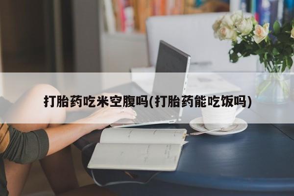 药流药购买微信打胎药吃米空腹吗(打胎药能吃饭吗)