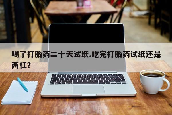 药流药购买微信喝了打胎药二十天试纸.吃完打胎药试纸还是两杠？