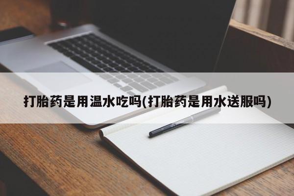 药流药购买微信打胎药是用温水吃吗(打胎药是用水送服吗)