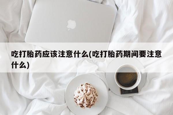 药流药购买微信吃打胎药应该注意什么(吃打胎药期间要注意什么)