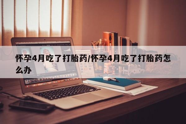 药流药购买微信怀孕4月吃了打胎药/怀孕4月吃了打胎药怎么办