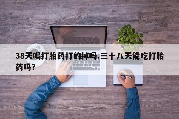 药流药购买微信38天喝打胎药打的掉吗.三十八天能吃打胎药吗？