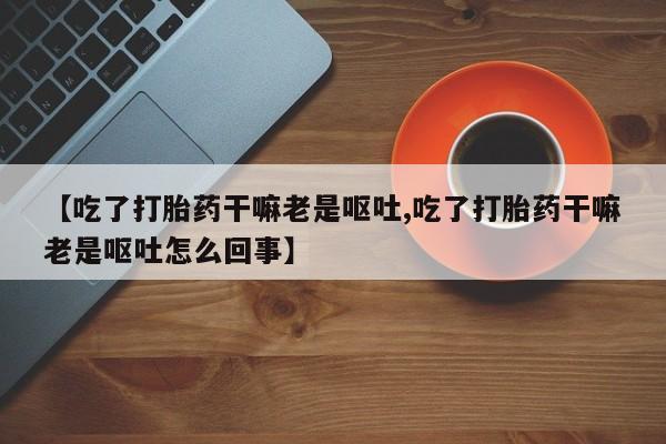 药流药购买微信【吃了打胎药干嘛老是呕吐,吃了打胎药干嘛老是呕吐怎么回事】