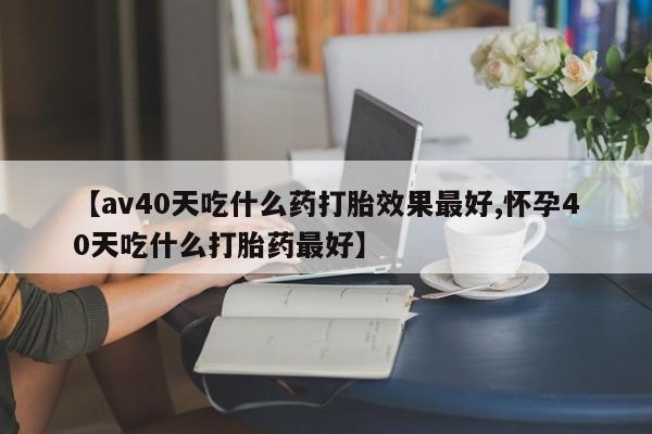 药流药购买微信【av40天吃什么药打胎效果最好,怀孕40天吃什么打胎药最好】
