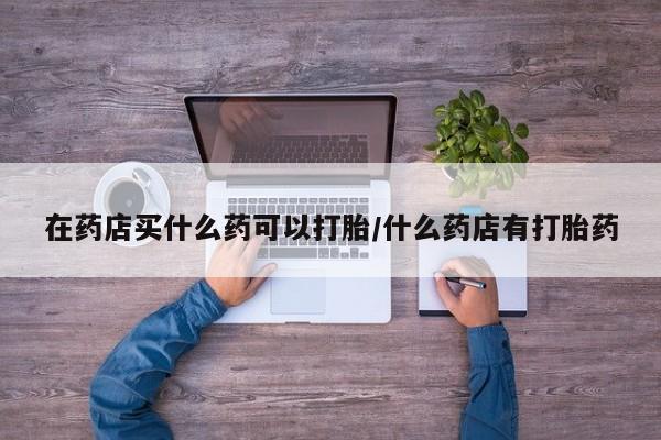 药流药购买微信在药店买什么药可以打胎/什么药店有打胎药