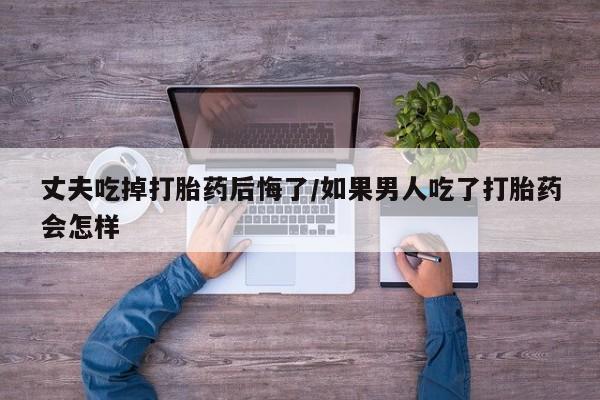 药流药购买微信丈夫吃掉打胎药后悔了/如果男人吃了打胎药会怎样