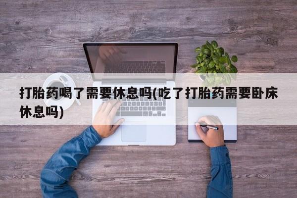 药流药购买微信打胎药喝了需要休息吗(吃了打胎药需要卧床休息吗)