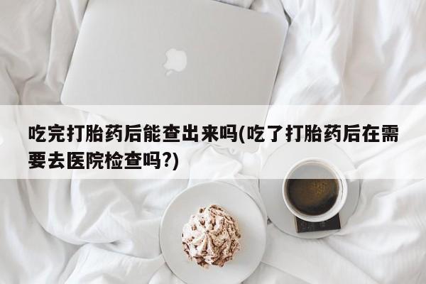 药流药购买微信吃完打胎药后能查出来吗(吃了打胎药后在需要去医院检查吗?)
