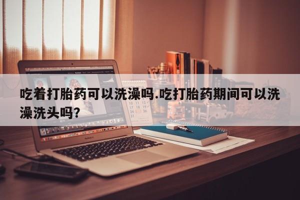药流药购买微信吃着打胎药可以洗澡吗.吃打胎药期间可以洗澡洗头吗？