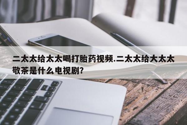 药流药购买微信二太太给太太喝打胎药视频.二太太给大太太敬茶是什么电视剧？