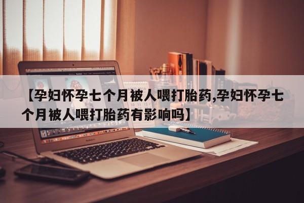 药流药购买微信【孕妇怀孕七个月被人喂打胎药,孕妇怀孕七个月被人喂打胎药有影响吗】