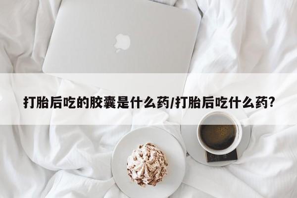 药流药购买微信打胎后吃的胶囊是什么药/打胎后吃什么药?