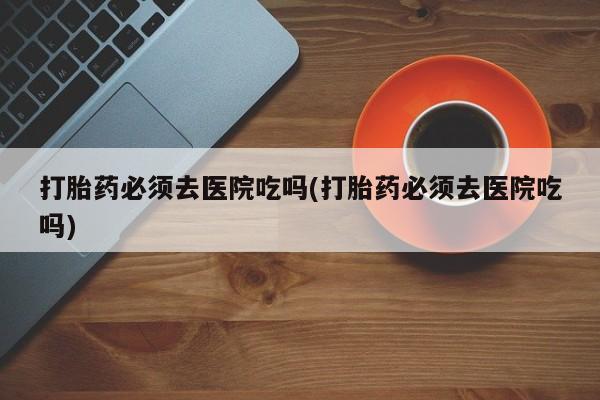 药流药购买微信打胎药必须去医院吃吗(打胎药必须去医院吃吗)