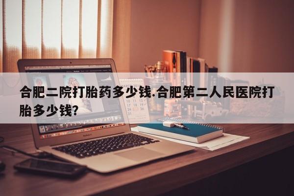 药流药购买微信合肥二院打胎药多少钱.合肥第二人民医院打胎多少钱？