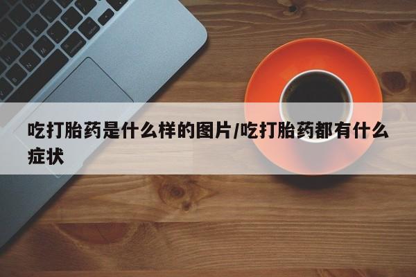 药流药购买微信吃打胎药是什么样的图片/吃打胎药都有什么症状