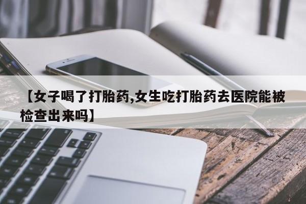 药流药购买微信【女子喝了打胎药,女生吃打胎药去医院能被检查出来吗】