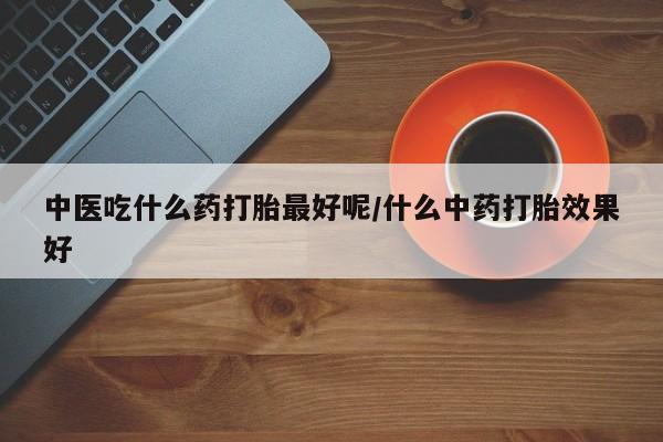 药流药购买微信中医吃什么药打胎最好呢/什么中药打胎效果好