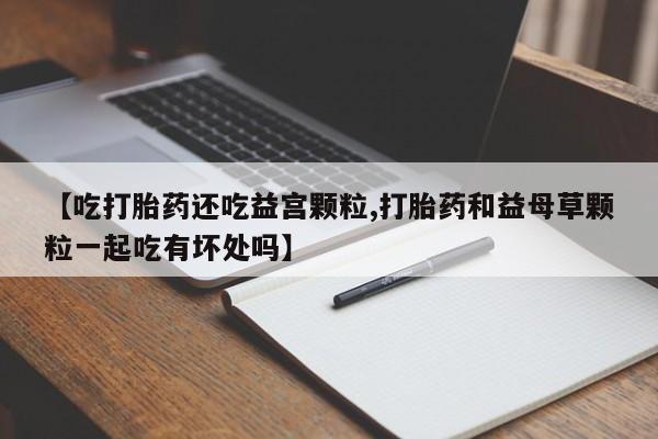 药流药购买微信【吃打胎药还吃益宫颗粒,打胎药和益母草颗粒一起吃有坏处吗】